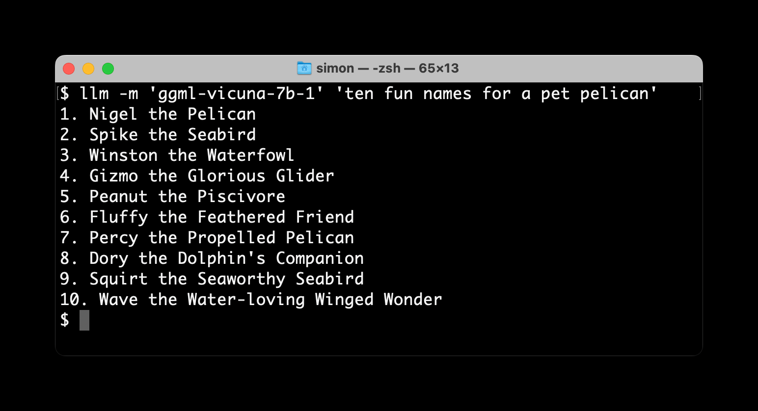 $ llm -m 'ggml-vicuna-7b-1' 'ten fun names for a pet pelican'
1. Nigel the Pelican
2. Spike the Seabird
3. Winston the Waterfowl
4. Gizmo the Glorious Glider
5. Peanut the Piscivore
6. Fluffy the Feathered Friend
7. Percy the Propelled Pelican
8. Dory the Dolphin's Companion
9. Squirt the Seaworthy Seabird
10. Wave the Water-loving Winged Wonder