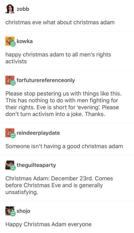 zobb
christmas eve what about christmas adam
kowka
happy christmas adam to all men's rights activists
forfuturereferenceonly
Please stop pestering us with things like this.
This has nothing to do with men fighting for their rights. Eve is short for 'evening: Please don't turn activism into a joke. Thanks.
reindeerplaydate
Someone isn't having a good christmas adam
theguilteaparty
Christmas Adam: December 23rd. Comes before Christmas Eve and is generally unsatisfying.
shojo
Happy Christmas Adam everyone