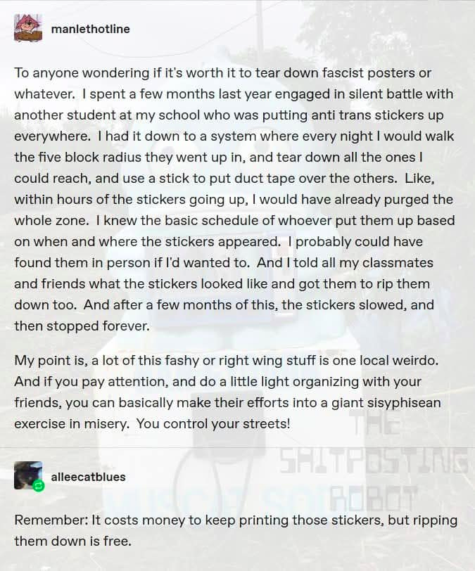 [<3 manlethotline

To anyone wondering if it's worth it to tear down fascist posters or
whatever. | spent a few months last year engaged in silent battle with
another student at my school who was putting anti trans stickers up
everywhere. | had it down to a system where every night | would walk
the five block radius they went up in, and tear down all the ones |
could reach, and use a stick to put duct tape over the others. Like,
within hours of the stickers going up. | would have already purged the
whole zone. | knew the basic schedule of whoever put them up based
on when and where the stickers appeared. | probably could have
found them in person if I'd wanted to. And | told all my classmates
and friends what the stickers looked like and got them to rip them
down too. And after a few months of this, the stickers slowed, and
then stopped forever.

My point is, a lot of this fashy or right wing stuff is one local weirdo.
And if you pay attention, and do a little light organizing with your
friends, you can basically make their efforts into a giant sisyphisean
exercise in misery. You control your streets!

[A alleecatblues

Remember: It costs money to keep printing those stickers, but ripping
them down is free.