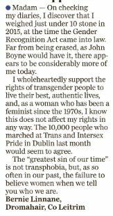 Madam, On checking my diaries, I discover that I weighed just under ten stone in 2015, at the time the Gender Recognition Act came into law. 

Far from being erased, as John Boyne would have it, there appears to be considerably more of me today. I wholeheartedly support the rights of transgender people to live their best, authentic lives and, as a woman who has been a feminist since the 1970s, I know that this does not affect my rights in any way. 

The 10,000 people who marched at Trans and Intersex Pride in Dublin last month would seem to agree. The “greatest sin of our time” is not transphobia but, as so often in our past, the failure to believe women when we tell you who we are. 

Bernie Linnane 

Dromahair, Co. Leitrim.