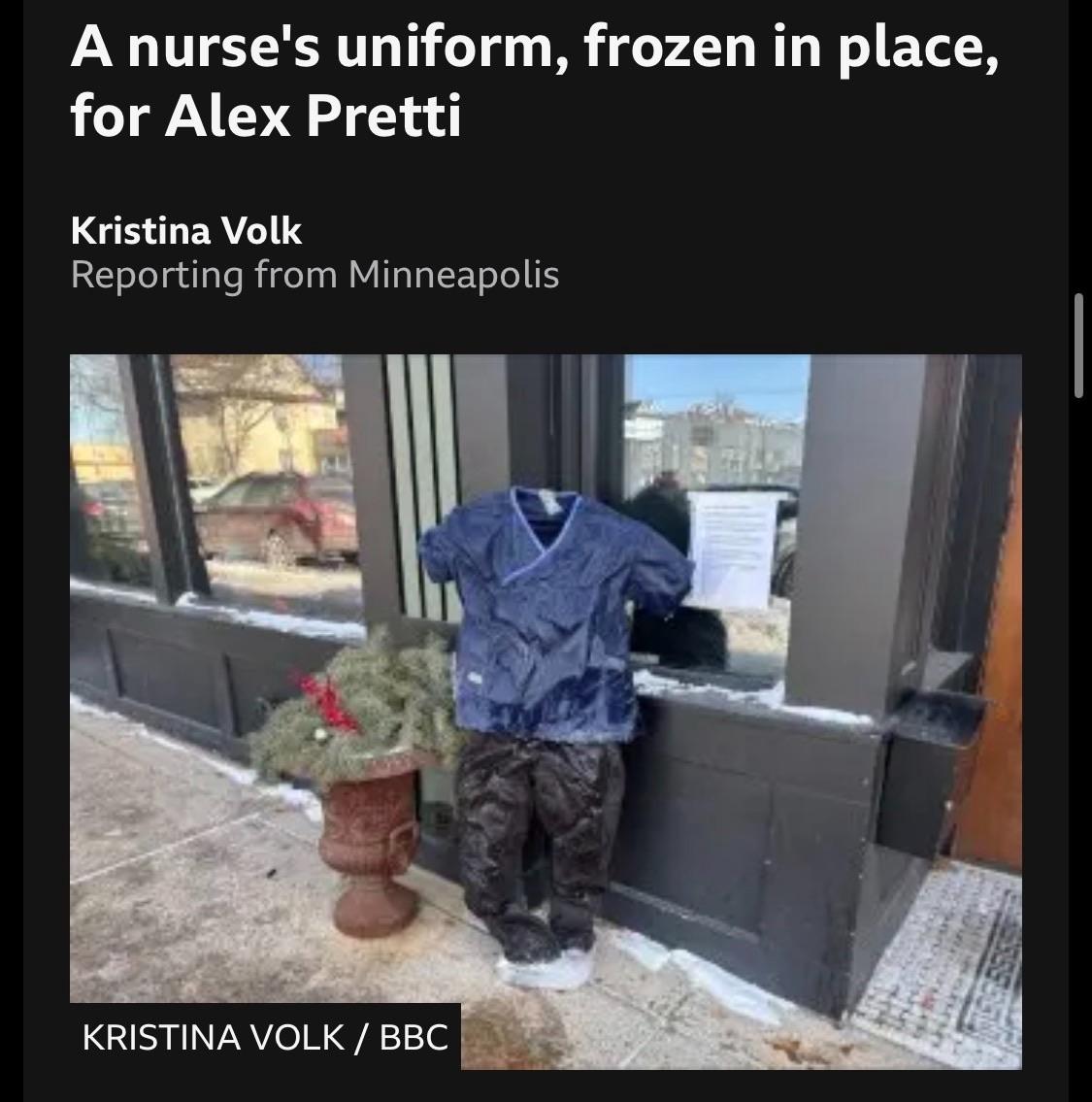 A nurse's uniform, frozen in place, for Alex Pretti
Kristina Volk
Reporting from Minneapolis
KRISTINA VOLK / BBC

c/o:

https://www.bbc.co.uk/news/live/cjd0vl1d9vrt

Accessed: 25 January 2026 at 1355 PST