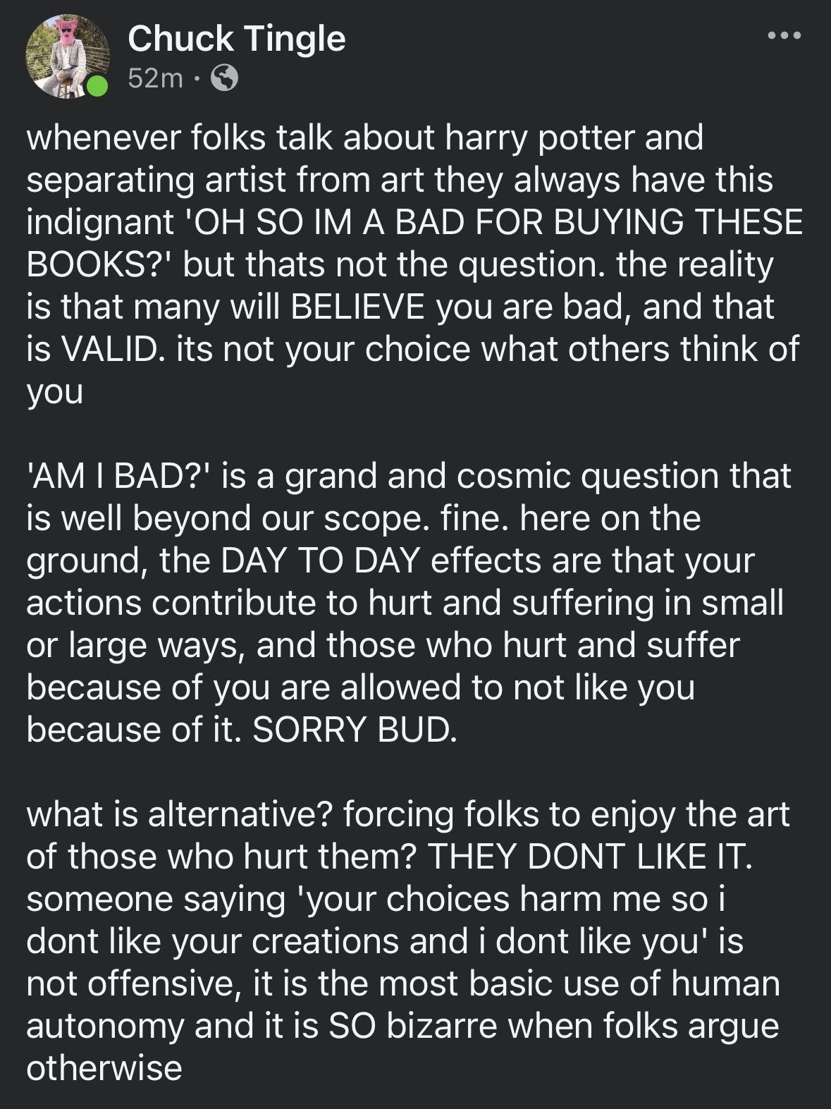 Facebook post from Chuck Tingle

whenever folks talk about harry potter and separating artist from art they always have this indignant 'OH SO IM A BAD FOR BUYING THESE BOOKS?' but thats not the question. the reality is that many will BELIEVE you are bad, and that is VALID. its not your choice what others think of you

'AM I BAD?' is a grand and cosmic question that is well beyond our scope. fine. here on the ground, the DAY TO DAY effects are that your actions contribute to hurt and suffering in small or large ways, and those who hurt and suffer because of you are allowed to not like you because of it. SORRY BUD.

what is alternative? forcing folks to enjoy the art of those who hurt them? THEY DONT LIKE IT.

someone saying 'your choices harm me so i dont like your creations and i dont like you' is not offensive, it is the most basic use of human autonomy and it is SO bizarre when folks argue otherwise