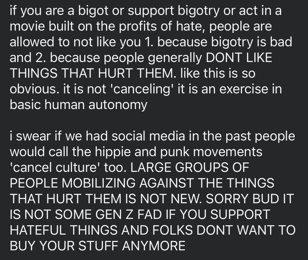 if you are a bigot or support bigotry or act in a movie built on the profits of hate, people are allowed to not like you 1. because bigotry is bad and 2. because people generally DONT LIKE THINGS THAT HURT THEM. like this is so obvious. it is not 'canceling' it is an exercise in basic human autonomy

i swear if we had social media in the past people would call the hippie and punk movements 'cancel culture' too. LARGE GROUPS OF PEOPLE MOBILIZING AGAINST THE THINGS THAT HURT THEM IS NOT NEW. SORRY BUD IT IS NOT SOME GEN Z FAD IF YOU SUPPORT HATEFUL THINGS AND FOLKS DONT WANT TO BUY YOUR STUFF ANYMORE