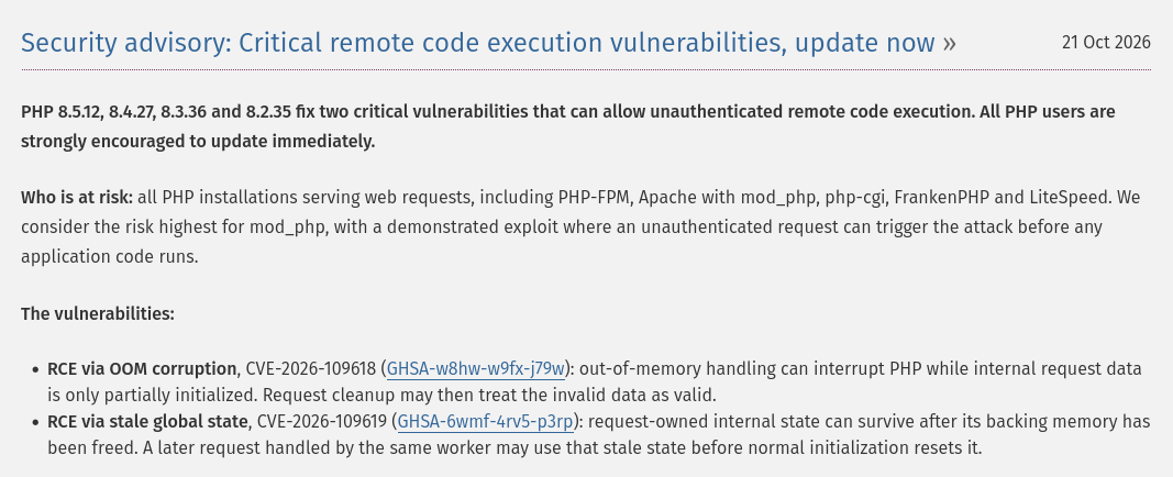 Security advisory: Critical remote code execution vulnerabilities, update now

PHP 8.5.12, 8.4.27, 8.3.36 and 8.2.35 fix two critical vulnerabilities that can allow unauthenticated remote code execution. All PHP users are strongly encouraged to update immediately.

Who is at risk: all PHP installations serving web requests, including PHP-FPM, Apache with mod_php, php-cgi, FrankenPHP and LiteSpeed. We consider the risk highest for mod_php, with a demonstrated exploit where an unauthenticated request can trigger the attack before any application code runs.

The vulnerabilities:

    RCE via OOM corruption, CVE-2026-109618 (GHSA-w8hw-w9fx-j79w): out-of-memory handling can interrupt PHP while internal request data is only partially initialized. Request cleanup may then treat the invalid data as valid.
    RCE via stale global state, CVE-2026-109619 (GHSA-6wmf-4rv5-p3rp): request-owned internal state can survive after its backing memory has been freed. A later request handled by the same worker may use that stale state before normal initialization resets it.